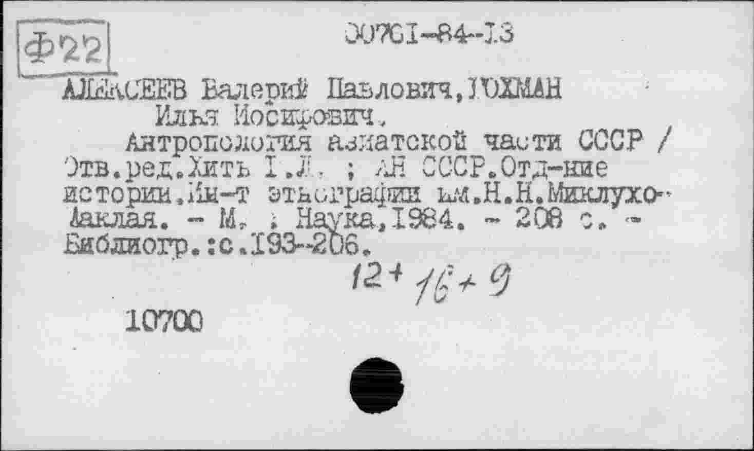 ﻿Ф22
C07G I ~”84*’ 7.3
AJI&vCEEB Валерий Павлович, J ШИАН Илья Иосифович,
Антропология азиатской чаити СССР / Этв.ред.Хить I.7L ; Aß СССР.Отд-ние истории.Ии-т этнографии ыд.Н.Н.Миклухо-Ааьлая. - Mr , НаукаД984. - 208 с, -Пиблиогр.:с.193-206.

10700